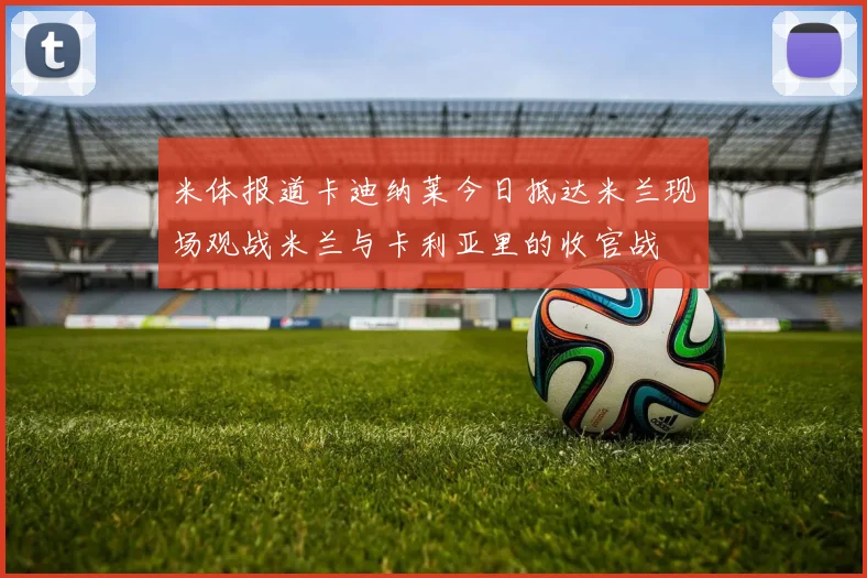 米体报道卡迪纳莱今日抵达米兰现场观战米兰与卡利亚里的收官战