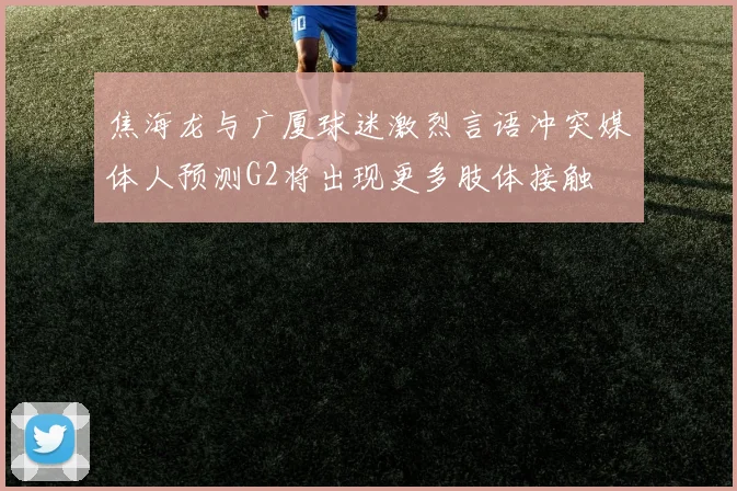 焦海龙与广厦球迷激烈言语冲突媒体人预测G2将出现更多肢体接触