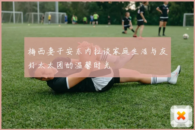 梅西妻子安东内拉谈家庭生活与友好太太团的温馨时光