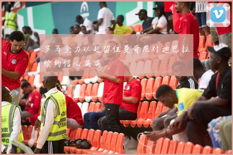 罗马全力以赴留住曼奇尼对迪巴拉续约信心满满