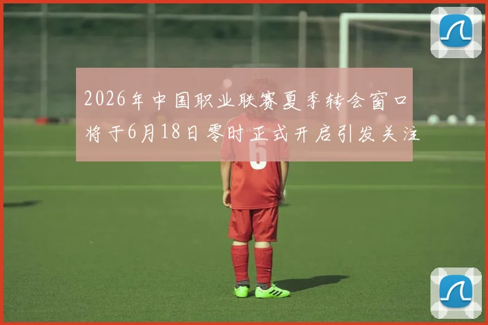 2026年中国职业联赛夏季转会窗口将于6月18日零时正式开启引发关注