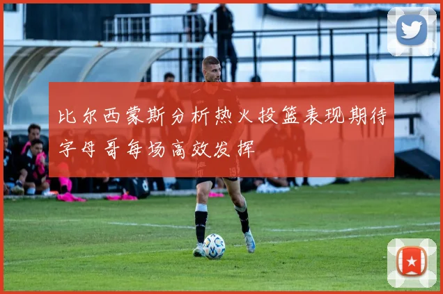 比尔西蒙斯分析热火投篮表现期待字母哥每场高效发挥