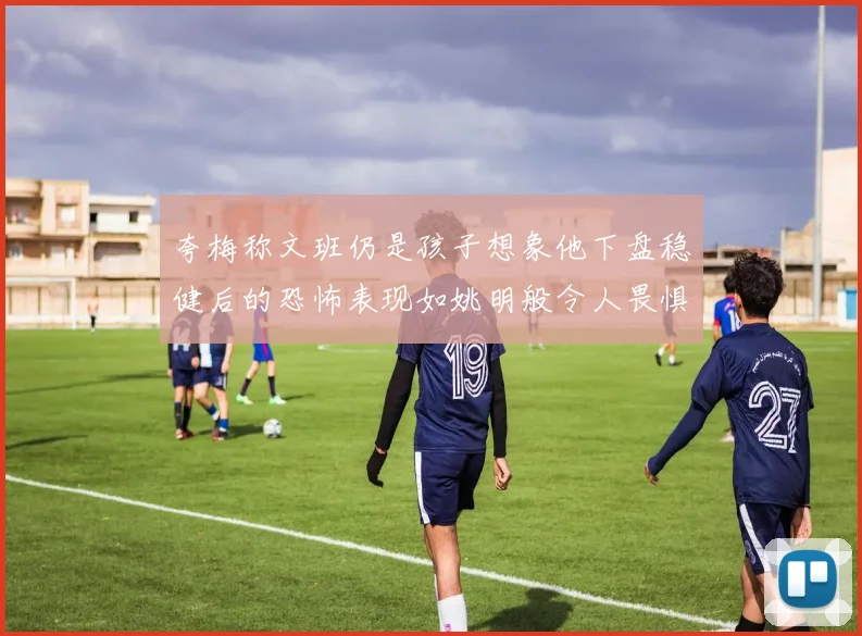 夸梅称文班仍是孩子想象他下盘稳健后的恐怖表现如姚明般令人畏惧