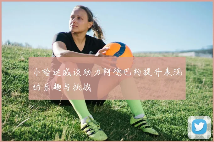 小哈达威谈助力阿德巴约提升表现的乐趣与挑战
