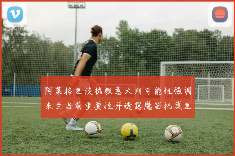 阿莱格里谈执教意大利可能性强调米兰当前重要性并透露魔笛托莫里缺阵消息