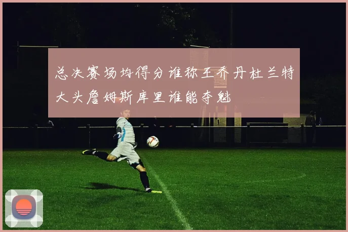 总决赛场均得分谁称王乔丹杜兰特大头詹姆斯库里谁能夺魁