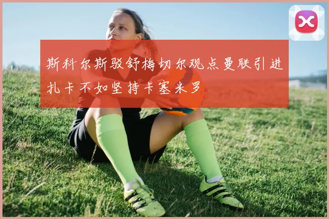 斯科尔斯驳舒梅切尔观点曼联引进扎卡不如坚持卡塞米罗
