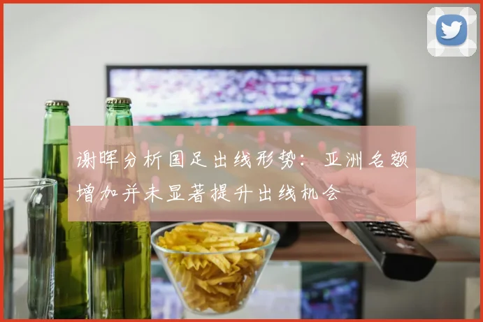 谢晖分析国足出线形势：亚洲名额增加并未显著提升出线机会
