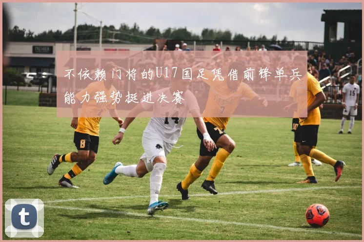 不依赖门将的U17国足凭借前锋单兵能力强势挺进决赛